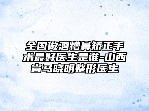 全国做酒糟鼻矫正手术最好医生是谁-山西省马晓明整形医生