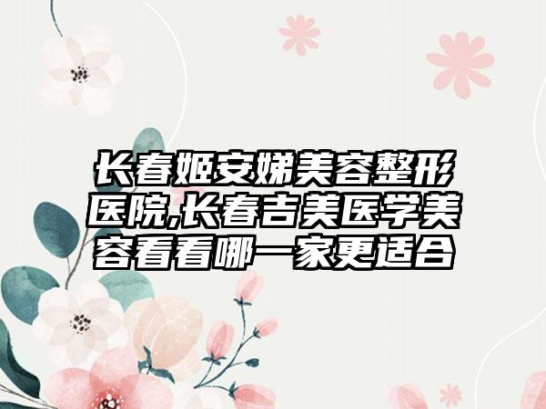 长春姬安娣美容整形医院,长春吉美医学美容看看哪一家更适合