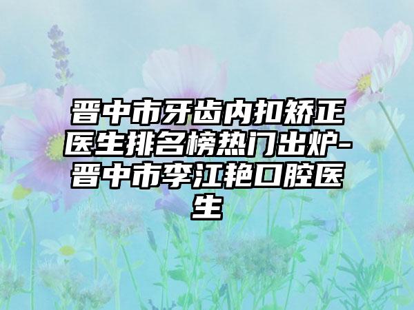 晋中市牙齿内扣矫正医生排名榜热门出炉-晋中市李江艳口腔医生