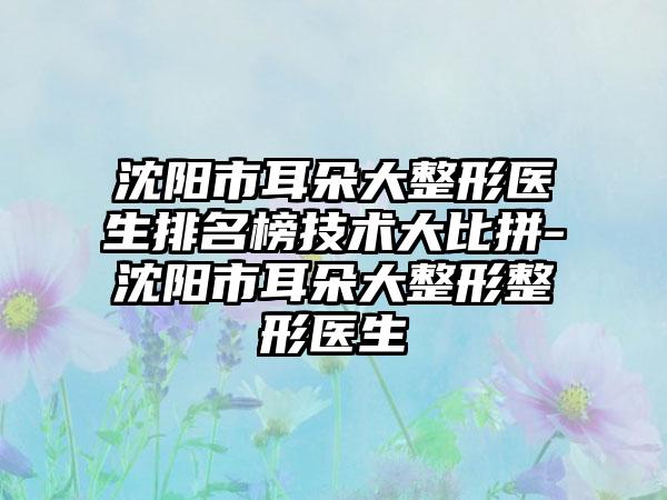 沈阳市耳朵大整形医生排名榜技术大比拼-沈阳市耳朵大整形整形医生