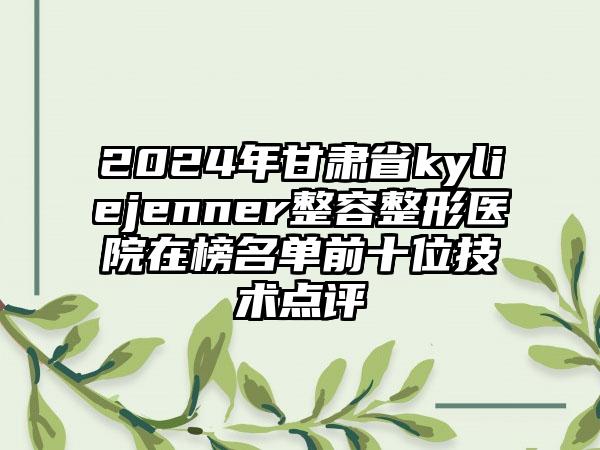 2024年甘肃省kyliejenner整容整形医院在榜名单前十位技术点评