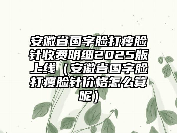 安徽省国字脸打瘦脸针收费明细2025版上线（安徽省国字脸打瘦脸针价格怎么算呢）