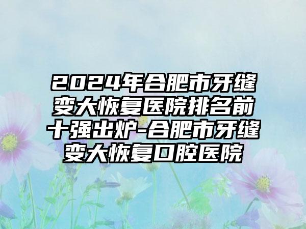 2024年合肥市牙缝变大恢复医院排名前十强出炉-合肥市牙缝变大恢复口腔医院