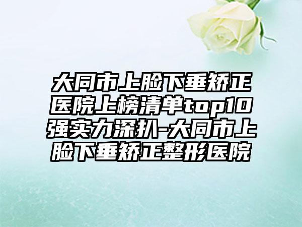 大同市上脸下垂矫正医院上榜清单top10强实力深扒-大同市上脸下垂矫正整形医院