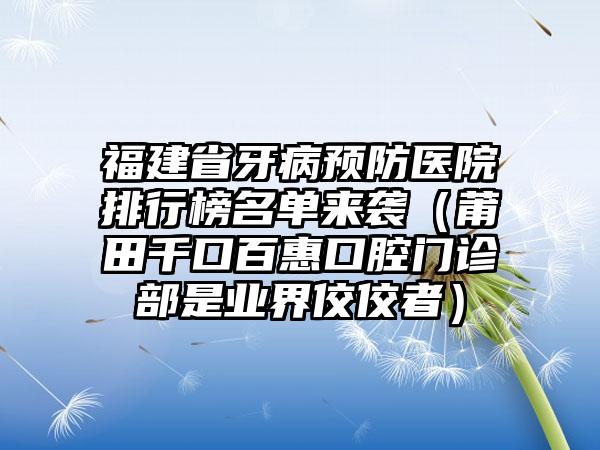 福建省牙病预防医院排行榜名单来袭（莆田千口百惠口腔门诊部是业界佼佼者）