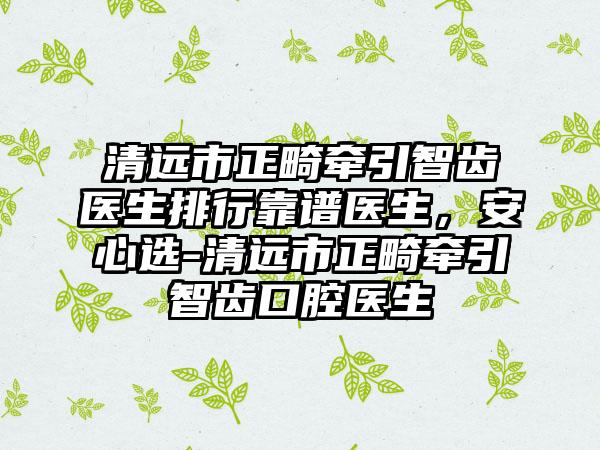 清远市正畸牵引智齿医生排行靠谱医生，安心选-清远市正畸牵引智齿口腔医生