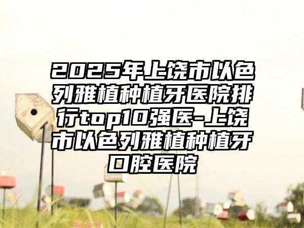 2025年上饶市以色列雅植种植牙医院排行top10强医-上饶市以色列雅植种植牙口腔医院