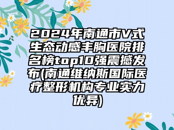 2024年南通市V式生态动感丰胸医院排名榜top10强震撼发布(南通维纳斯国际医疗整形机构专业实力优异)