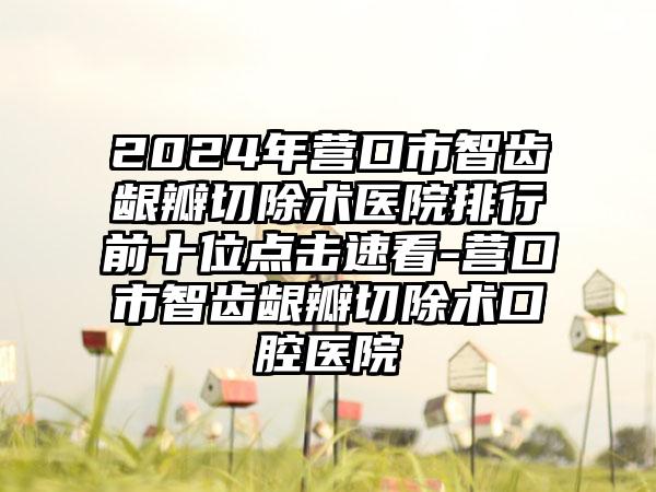 2024年营口市智齿龈瓣切除术医院排行前十位点击速看-营口市智齿龈瓣切除术口腔医院