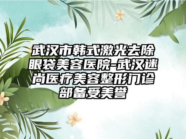 武汉市韩式激光去除眼袋美容医院-武汉迷尚医疗美容整形门诊部备受美誉