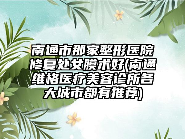 南通市那家整形医院修复处女膜术好(南通维格医疗美容诊所各大城市都有推荐)