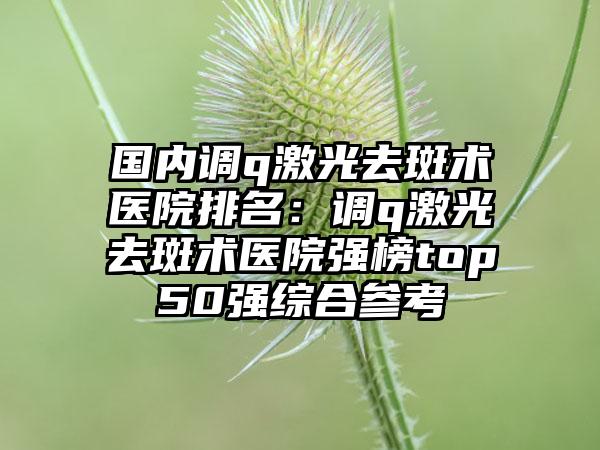 国内调q激光去斑术医院排名：调q激光去斑术医院强榜top50强综合参考