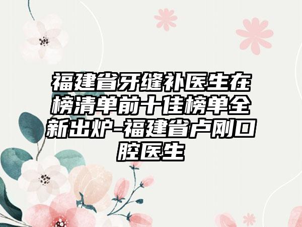 福建省牙缝补医生在榜清单前十佳榜单全新出炉-福建省卢刚口腔医生