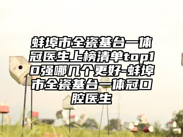 蚌埠市全瓷基台一体冠医生上榜清单top10强哪几个更好-蚌埠市全瓷基台一体冠口腔医生