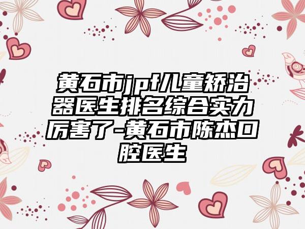 黄石市jpf儿童矫治器医生排名综合实力厉害了-黄石市陈杰口腔医生