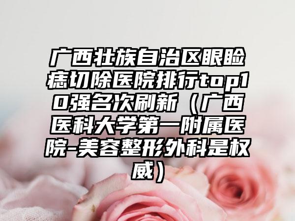 广西壮族自治区眼睑痣切除医院排行top10强名次刷新（广西医科大学第一附属医院-美容整形外科是权威）