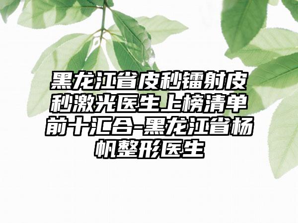 黑龙江省皮秒镭射皮秒激光医生上榜清单前十汇合-黑龙江省杨帆整形医生