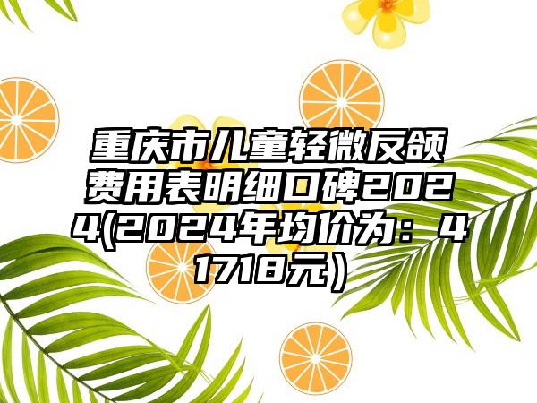 重庆市儿童轻微反颌费用表明细口碑2024(2024年均价为：41718元）