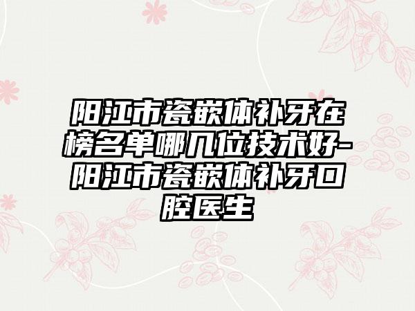 阳江市瓷嵌体补牙在榜名单哪几位技术好-阳江市瓷嵌体补牙口腔医生