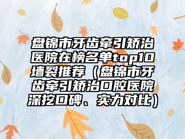 盘锦市牙齿牵引矫治医院在榜名单top10墙裂推荐（盘锦市牙齿牵引矫治口腔医院深挖口碑、实力对比）