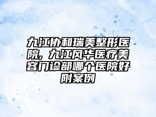 九江协和瑞美整形医院,​九江风华医疗美容门诊部哪个医院好附案例