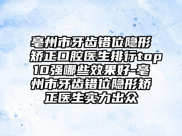 亳州市牙齿错位隐形矫正口腔医生排行top10强哪些效果好-亳州市牙齿错位隐形矫正医生实力出众