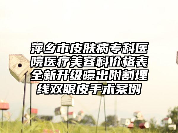 萍乡市皮肤病专科医院医疗美容科价格表全新升级曝出附割埋线双眼皮手术案例