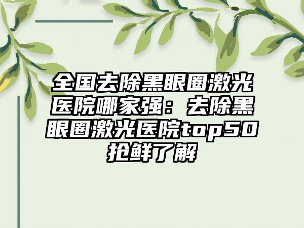 全国去除黑眼圈激光医院哪家强：去除黑眼圈激光医院top50抢鲜了解