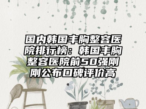 国内韩国丰胸整容医院排行榜：韩国丰胸整容医院前50强刚刚公布口碑评价高