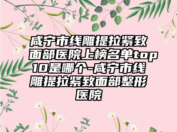 咸宁市线雕提拉紧致面部医院上榜名单top10是哪个-咸宁市线雕提拉紧致面部整形医院