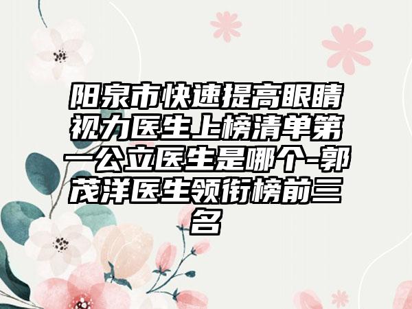 阳泉市快速提高眼睛视力医生上榜清单第一公立医生是哪个-郭茂洋医生领衔榜前三名