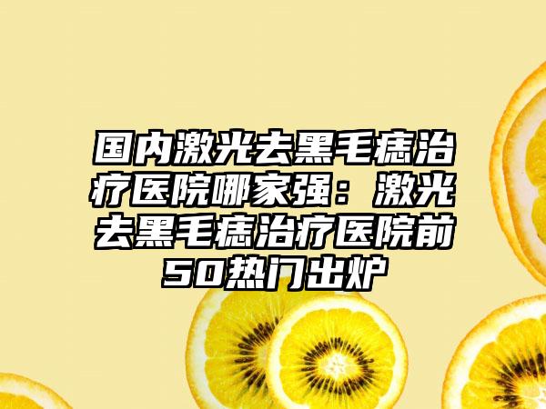 国内激光去黑毛痣治疗医院哪家强：激光去黑毛痣治疗医院前50热门出炉