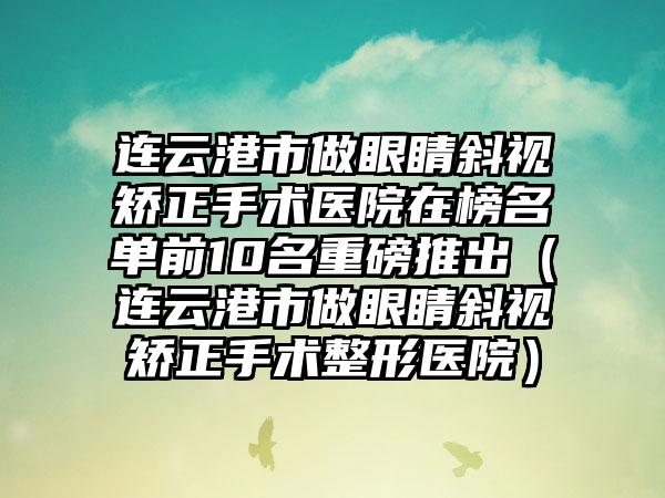 连云港市做眼睛斜视矫正手术医院在榜名单前10名重磅推出（连云港市做眼睛斜视矫正手术整形医院）