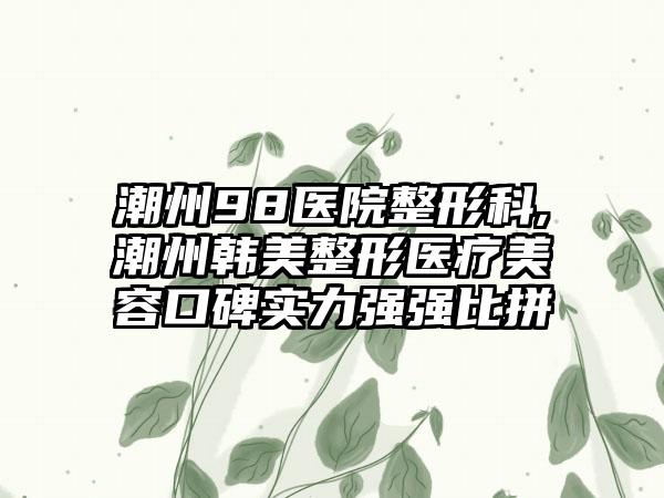 潮州98医院整形科,潮州韩美整形医疗美容口碑实力强强比拼