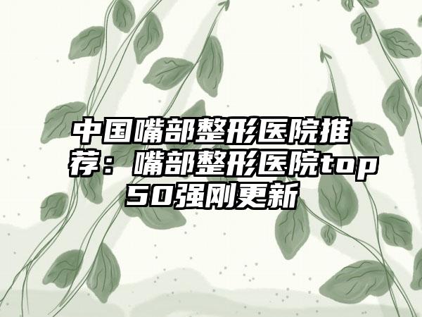 中国嘴部整形医院推荐：嘴部整形医院top50强刚更新