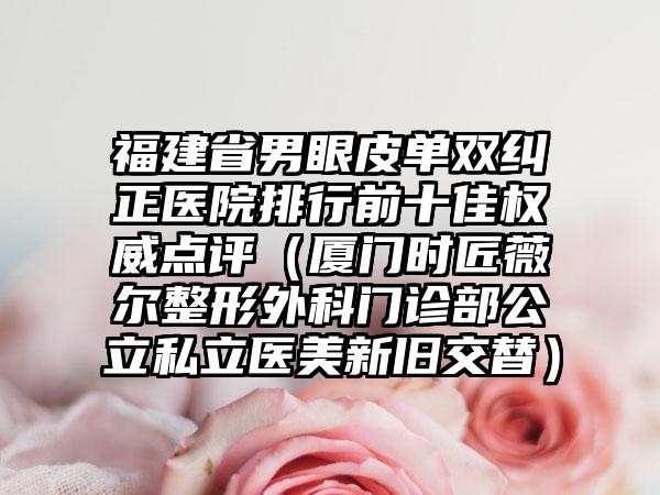 福建省男眼皮单双纠正医院排行前十佳权威点评（厦门时匠薇尔整形外科门诊部公立私立医美新旧交替）