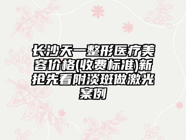 长沙天一整形医疗美容价格(收费标准)新抢先看附淡斑做激光案例