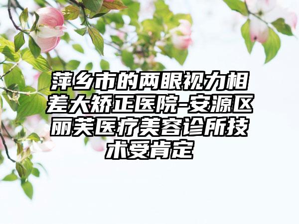 萍乡市的两眼视力相差大矫正医院-安源区丽芙医疗美容诊所技术受肯定