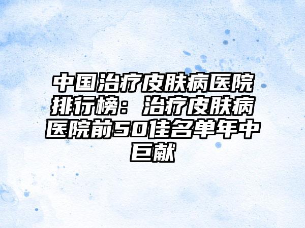 中国治疗皮肤病医院排行榜：治疗皮肤病医院前50佳名单年中巨献