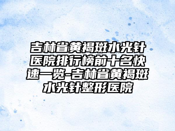 吉林省黄褐斑水光针医院排行榜前十名快速一览-吉林省黄褐斑水光针整形医院