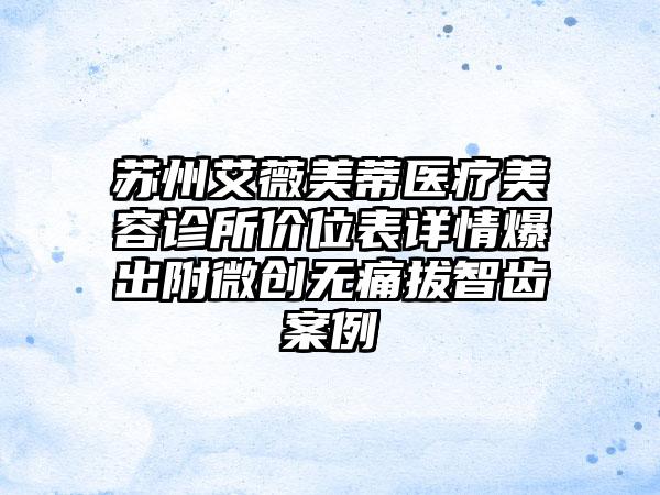 苏州艾薇美蒂医疗美容诊所价位表详情爆出附微创无痛拔智齿案例