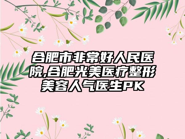 合肥市非常好人民医院,合肥光美医疗整形美容人气医生PK