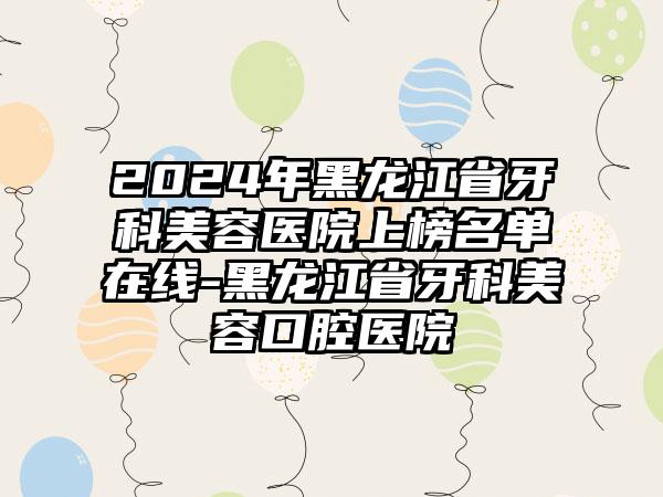 2024年黑龙江省牙科美容医院上榜名单在线-黑龙江省牙科美容口腔医院