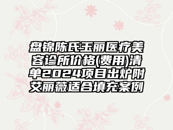 盘锦陈氏玉丽医疗美容诊所价格(费用)清单2024项目出炉附艾丽薇适合填充案例