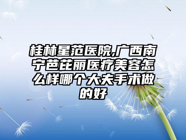 桂林星范医院,广西南宁芭芘丽医疗美容怎么样哪个大夫手术做的好