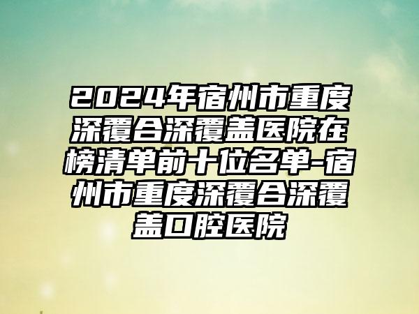 2024年宿州市重度深覆合深覆盖医院在榜清单前十位名单-宿州市重度深覆合深覆盖口腔医院