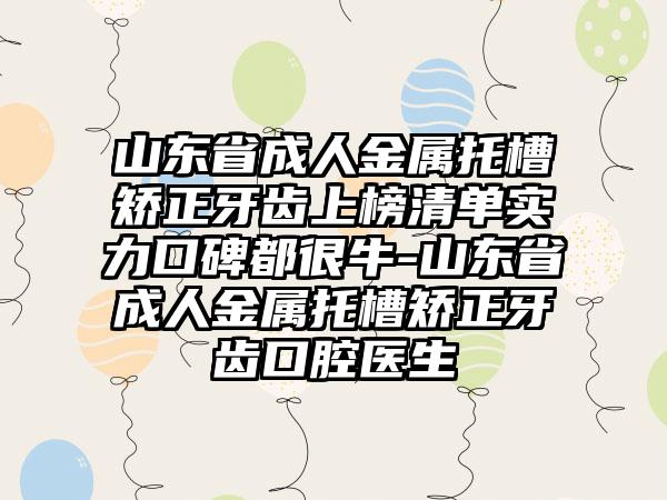 山东省成人金属托槽矫正牙齿上榜清单实力口碑都很牛-山东省成人金属托槽矫正牙齿口腔医生