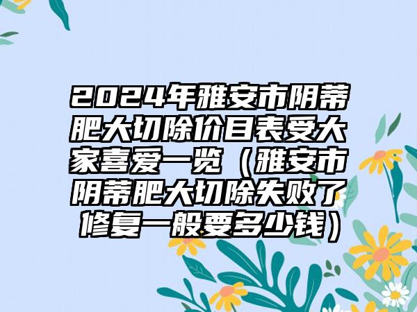 2024年雅安市阴蒂肥大切除价目表受大家喜爱一览（雅安市阴蒂肥大切除失败了修复一般要多少钱）