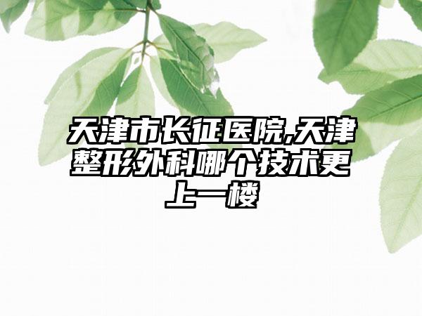 天津市长征医院,天津整形外科哪个技术更上一楼