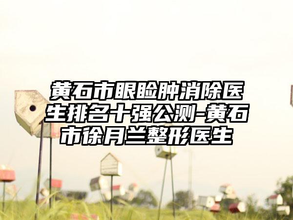 黄石市眼睑肿消除医生排名十强公测-黄石市徐月兰整形医生